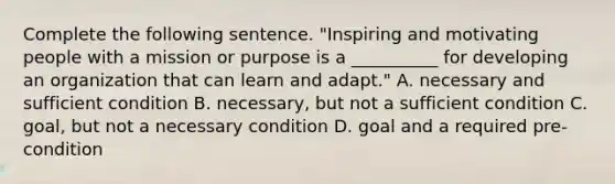 Complete the following sentence. "Inspiring and motivating people with a mission or purpose is a __________ for developing an organization that can learn and adapt." A. necessary and sufficient condition B. necessary, but not a sufficient condition C. goal, but not a necessary condition D. goal and a required pre-condition