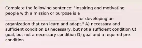 Complete the following sentence: "Inspiring and motivating people with a mission or purpose is a ____________________________________ for developing an organization that can learn and adapt." A) necessary and sufficient condition B) necessary, but not a sufficient condition C) goal, but not a necessary condition D) goal and a required pre-condition