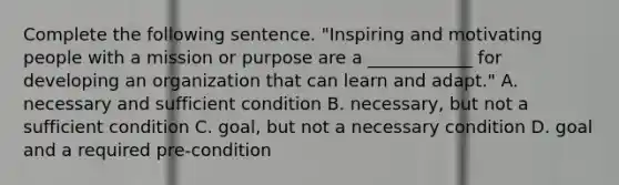 Complete the following sentence. "Inspiring and motivating people with a mission or purpose are a ____________ for developing an organization that can learn and adapt." A. necessary and sufficient condition B. necessary, but not a sufficient condition C. goal, but not a necessary condition D. goal and a required pre-condition