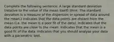 Complete the following sentence: A large standard deviation (relative to the value of the mean itself) (Hint: The standard deviation is a measure of the dispersion or spread of data around the mean.) Indicates that the data points are distant from the mean (i.e. the mean is a poor fit of the data). Indicates that the data points are close to the mean. Indicates that the mean is a good fit of the data. Indicates that you should analyse your data with a parametric test.