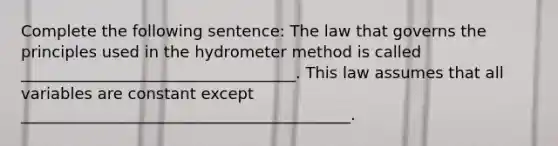 Complete the following sentence: The law that governs the principles used in the hydrometer method is called ___________________________________. This law assumes that all variables are constant except __________________________________________.