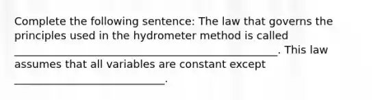 Complete the following sentence: The law that governs the principles used in the hydrometer method is called _________________________________________________. This law assumes that all variables are constant except ____________________________.