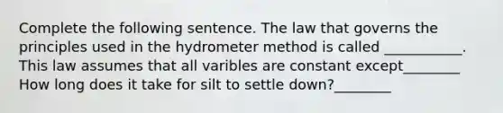 Complete the following sentence. The law that governs the principles used in the hydrometer method is called ___________. This law assumes that all varibles are constant except________ How long does it take for silt to settle down?________