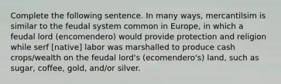 Complete the following sentence. In many ways, mercantilsim is similar to the feudal system common in Europe, in which a feudal lord (encomendero) would provide protection and religion while serf [native] labor was marshalled to produce cash crops/wealth on the feudal lord's (ecomendero's) land, such as sugar, coffee, gold, and/or silver.