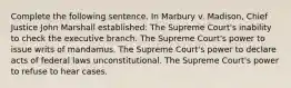 Complete the following sentence. In Marbury v. Madison, Chief Justice John Marshall established: The Supreme Court's inability to check the executive branch. The Supreme Court's power to issue writs of mandamus. The Supreme Court's power to declare acts of federal laws unconstitutional. The Supreme Court's power to refuse to hear cases.