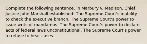 Complete the following sentence. In Marbury v. Madison, Chief Justice John Marshall established: The Supreme Court's inability to check <a href='https://www.questionai.com/knowledge/kBllUhZHhd-the-executive-branch' class='anchor-knowledge'>the executive branch</a>. The Supreme Court's power to issue writs of mandamus. The Supreme Court's power to declare acts of federal laws unconstitutional. The Supreme Court's power to refuse to hear cases.