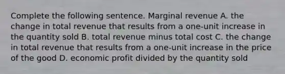 Complete the following sentence. Marginal revenue A. the change in total revenue that results from a one-unit increase in the quantity sold B. total revenue minus total cost C. the change in total revenue that results from a one-unit increase in the price of the good D. economic profit divided by the quantity sold