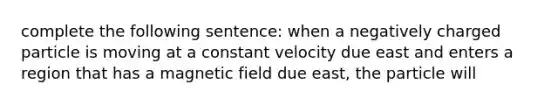 complete the following sentence: when a negatively charged particle is moving at a constant velocity due east and enters a region that has a magnetic field due east, the particle will