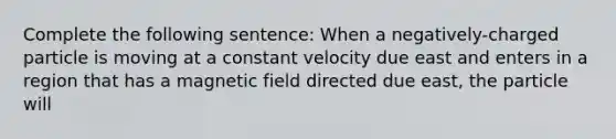 Complete the following sentence: When a negatively-charged particle is moving at a constant velocity due east and enters in a region that has a magnetic field directed due east, the particle will