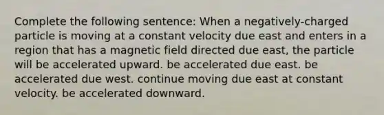 Complete the following sentence: When a negatively-charged particle is moving at a constant velocity due east and enters in a region that has a magnetic field directed due east, the particle will be accelerated upward. be accelerated due east. be accelerated due west. continue moving due east at constant velocity. be accelerated downward.