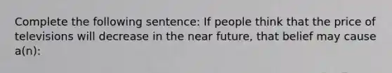 Complete the following sentence: If people think that the price of televisions will decrease in the near future, that belief may cause a(n):