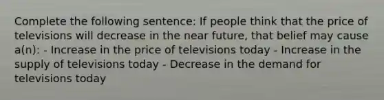 Complete the following sentence: If people think that the price of televisions will decrease in the near future, that belief may cause a(n): - Increase in the price of televisions today - Increase in the supply of televisions today - Decrease in the demand for televisions today