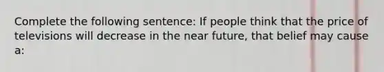 Complete the following sentence: If people think that the price of televisions will decrease in the near future, that belief may cause a: