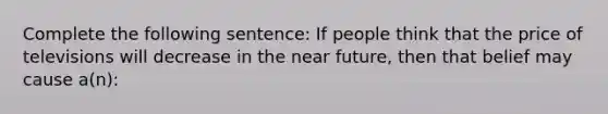 Complete the following sentence: If people think that the price of televisions will decrease in the near future, then that belief may cause a(n):