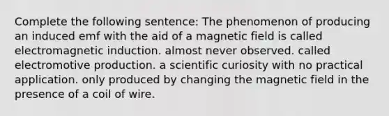 Complete the following sentence: The phenomenon of producing an induced emf with the aid of a magnetic field is called electromagnetic induction. almost never observed. called electromotive production. a scientific curiosity with no practical application. only produced by changing the magnetic field in the presence of a coil of wire.