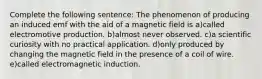 Complete the following sentence: The phenomenon of producing an induced emf with the aid of a magnetic field is a)called electromotive production. b)almost never observed. c)a scientific curiosity with no practical application. d)only produced by changing the magnetic field in the presence of a coil of wire. e)called electromagnetic induction.