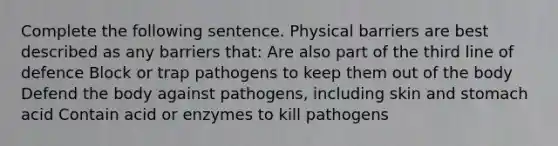 Complete the following sentence. Physical barriers are best described as any barriers that: Are also part of the third line of defence Block or trap pathogens to keep them out of the body Defend the body against pathogens, including skin and stomach acid Contain acid or enzymes to kill pathogens