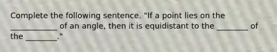 Complete the following sentence. "If a point lies on the ____________ of an angle, then it is equidistant to the ________ of the ________."