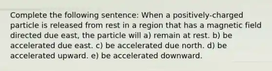 Complete the following sentence: When a positively-charged particle is released from rest in a region that has a magnetic field directed due east, the particle will a) remain at rest. b) be accelerated due east. c) be accelerated due north. d) be accelerated upward. e) be accelerated downward.