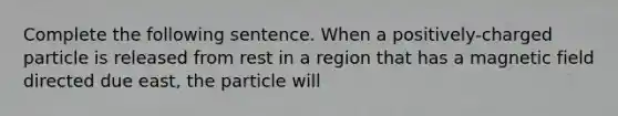 Complete the following sentence. When a positively-charged particle is released from rest in a region that has a magnetic field directed due east, the particle will