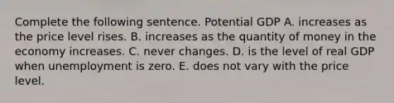 Complete the following sentence. Potential GDP A. increases as the price level rises. B. increases as the quantity of money in the economy increases. C. never changes. D. is the level of real GDP when unemployment is zero. E. does not vary with the price level.