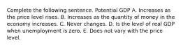 Complete the following sentence. Potential GDP A. Increases as the price level rises. B. Increases as the quantity of money in the economy increases. C. Never changes. D. Is the level of real GDP when unemployment is zero. E. Does not vary with the price level.