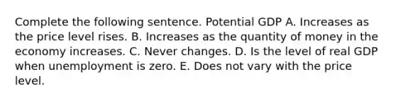 Complete the following sentence. Potential GDP A. Increases as the price level rises. B. Increases as the quantity of money in the economy increases. C. Never changes. D. Is the level of real GDP when unemployment is zero. E. Does not vary with the price level.