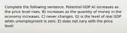 Complete the following sentence. Potential GDP A) increases as the price level rises. B) increases as the quantity of money in the economy increases. C) never changes. D) is the level of real GDP when unemployment is zero. E) does not vary with the price level.