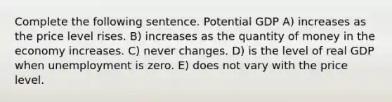 Complete the following sentence. Potential GDP A) increases as the price level rises. B) increases as the quantity of money in the economy increases. C) never changes. D) is the level of real GDP when unemployment is zero. E) does not vary with the price level.