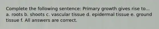 Complete the following sentence: Primary growth gives rise to... a. roots b. shoots c. <a href='https://www.questionai.com/knowledge/k1HVFq17mo-vascular-tissue' class='anchor-knowledge'>vascular tissue</a> d. epi<a href='https://www.questionai.com/knowledge/kRKdINDJId-dermal-tissue' class='anchor-knowledge'>dermal tissue</a> e. <a href='https://www.questionai.com/knowledge/kb0kKBaH0H-ground-tissue' class='anchor-knowledge'>ground tissue</a> f. All answers are correct.