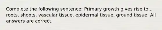 Complete the following sentence: Primary growth gives rise to... roots. shoots. vascular tissue. epidermal tissue. ground tissue. All answers are correct.