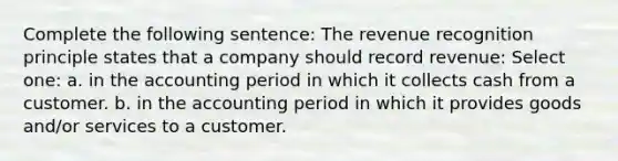 Complete the following sentence: The revenue recognition principle states that a company should record revenue: Select one: a. in the accounting period in which it collects cash from a customer. b. in the accounting period in which it provides goods and/or services to a customer.