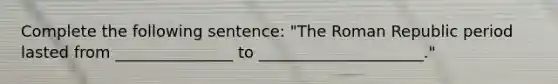 Complete the following sentence: "The Roman Republic period lasted from _______________ to _____________________."