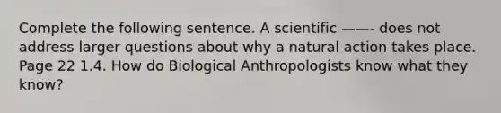 Complete the following sentence. A scientific ——- does not address larger questions about why a natural action takes place. Page 22 1.4. How do Biological Anthropologists know what they know?