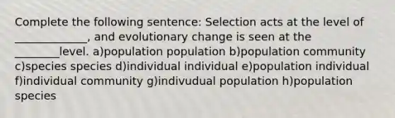 Complete the following sentence: Selection acts at the level of _____________, and evolutionary change is seen at the ________level. a)population population b)population community c)species species d)individual individual e)population individual f)individual community g)indivudual population h)population species