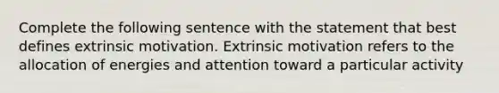 Complete the following sentence with the statement that best defines extrinsic motivation. Extrinsic motivation refers to the allocation of energies and attention toward a particular activity