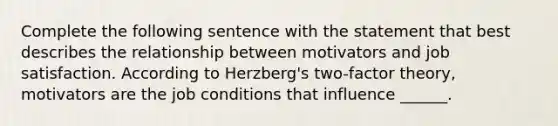 Complete the following sentence with the statement that best describes the relationship between motivators and job satisfaction. According to Herzberg's two-factor theory, motivators are the job conditions that influence ______.