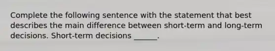 Complete the following sentence with the statement that best describes the main difference between short-term and long-term decisions. Short-term decisions ______.