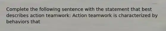 Complete the following sentence with the statement that best describes action teamwork: Action teamwork is characterized by behaviors that