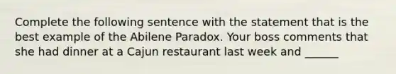 Complete the following sentence with the statement that is the best example of the Abilene Paradox. Your boss comments that she had dinner at a Cajun restaurant last week and ______