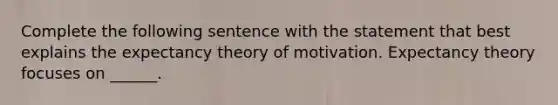 Complete the following sentence with the statement that best explains the expectancy theory of motivation. Expectancy theory focuses on ______.