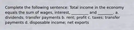 Complete the following sentence: Total income in the economy equals the sum of wages, interest, _________ and ________. a. dividends; transfer payments b. rent; profit c. taxes; transfer payments d. disposable income; net exports