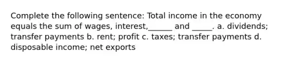 Complete the following sentence: Total income in the economy equals the sum of wages, interest,______ and _____. a. dividends; transfer payments b. rent; profit c. taxes; transfer payments d. disposable income; net exports