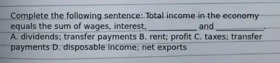 Complete the following sentence: Total income in the economy equals the sum of wages, interest, ____________ and ____________. A. dividends; transfer payments B. rent; profit C. taxes; transfer payments D. disposable income; net exports