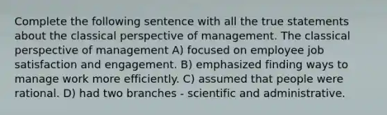 Complete the following sentence with all the true statements about the classical perspective of management. The classical perspective of management A) focused on employee job satisfaction and engagement. B) emphasized finding ways to manage work more efficiently. C) assumed that people were rational. D) had two branches - scientific and administrative.