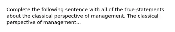 Complete the following sentence with all of the true statements about the classical perspective of management. The classical perspective of management...