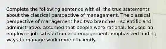 Complete the following sentence with all the true statements about the classical perspective of management. The classical perspective of management had two branches - scientific and administrative. assumed that people were rational. focused on employee job satisfaction and engagement. emphasized finding ways to manage work more efficiently.