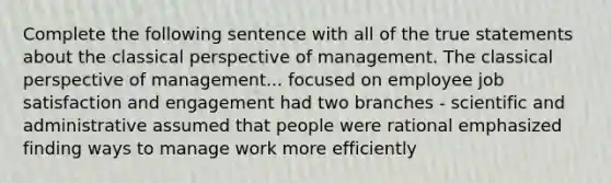 Complete the following sentence with all of the true statements about the classical perspective of management. The classical perspective of management... focused on employee job satisfaction and engagement had two branches - scientific and administrative assumed that people were rational emphasized finding ways to manage work more efficiently