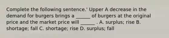 Complete the following sentence.' Upper A decrease in the demand for burgers brings a​ ______ of burgers at the original price and the market price will​ ______ . A. surplus​; rise B. shortage​; fall C. shortage​; rise D. surplus​; fall