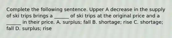 Complete the following sentence. Upper A decrease in the supply of ski trips brings a​ ______ of ski trips at the original price and a​ ______ in their price. A. surplus​; fall B. shortage​; rise C. shortage​; fall D. surplus​; rise